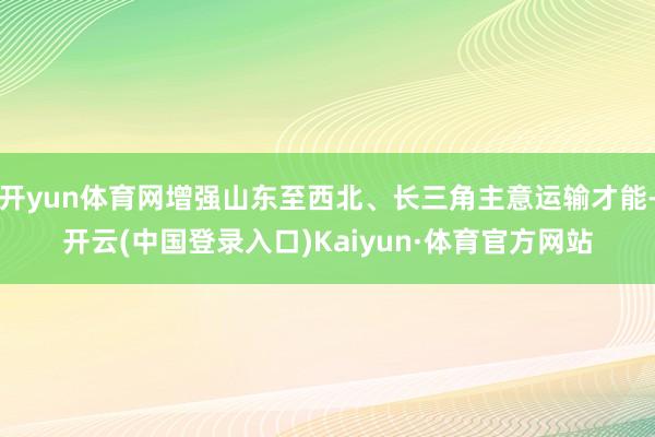 开yun体育网增强山东至西北、长三角主意运输才能-开云(中国登录入口)Kaiyun·体育官方网站