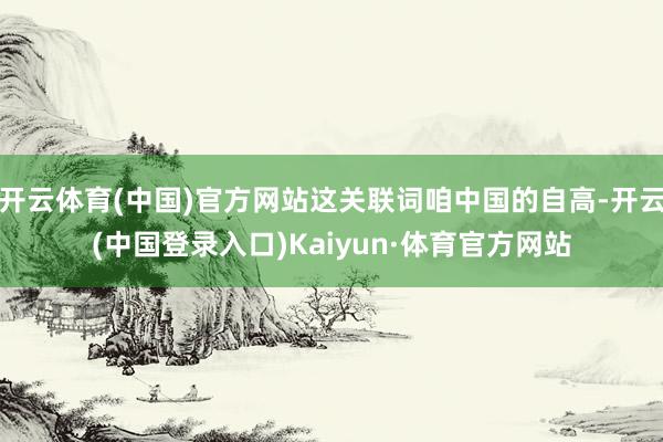 开云体育(中国)官方网站这关联词咱中国的自高-开云(中国登录入口)Kaiyun·体育官方网站