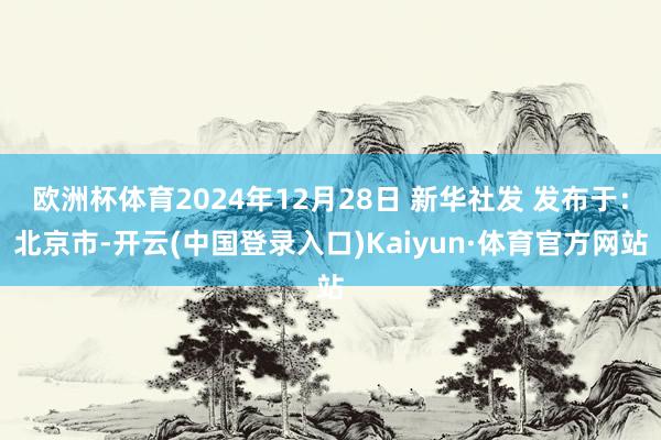 欧洲杯体育2024年12月28日 新华社发 发布于：北京市-开云(中国登录入口)Kaiyun·体育官方网站