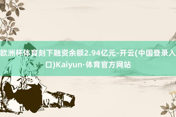 欧洲杯体育刻下融资余额2.94亿元-开云(中国登录入口)Kaiyun·体育官方网站