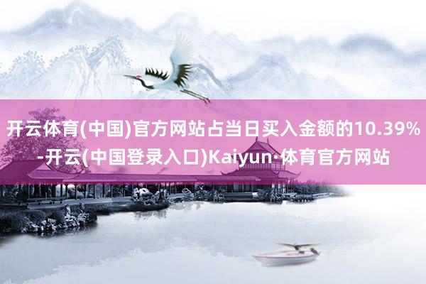 开云体育(中国)官方网站占当日买入金额的10.39%-开云(中国登录入口)Kaiyun·体育官方网站