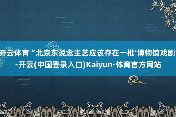 开云体育“北京东说念主艺应该存在一批‘博物馆戏剧’-开云(中国登录入口)Kaiyun·体育官方网站