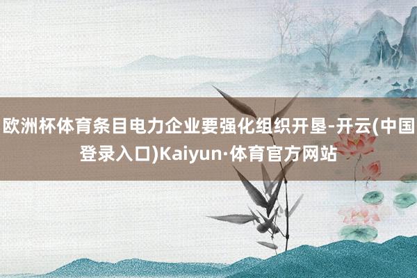 欧洲杯体育条目电力企业要强化组织开垦-开云(中国登录入口)Kaiyun·体育官方网站