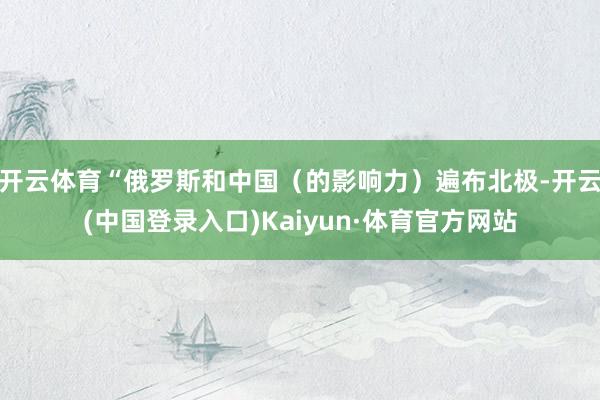 开云体育“俄罗斯和中国（的影响力）遍布北极-开云(中国登录入口)Kaiyun·体育官方网站
