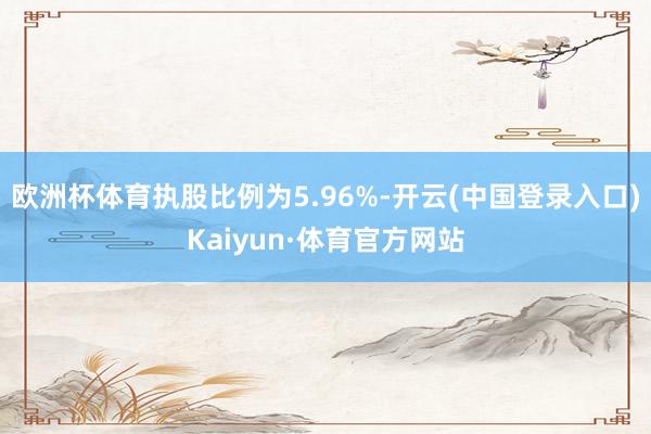 欧洲杯体育执股比例为5.96%-开云(中国登录入口)Kaiyun·体育官方网站