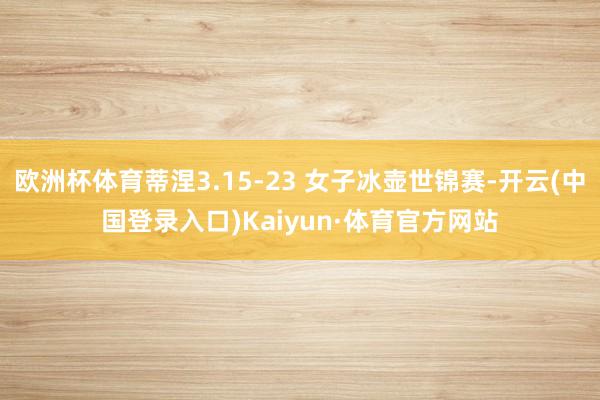 欧洲杯体育蒂涅3.15-23 女子冰壶世锦赛-开云(中国登录入口)Kaiyun·体育官方网站