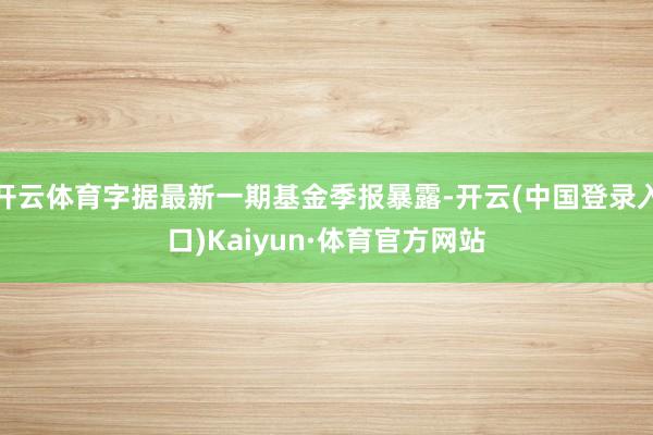 开云体育字据最新一期基金季报暴露-开云(中国登录入口)Kaiyun·体育官方网站