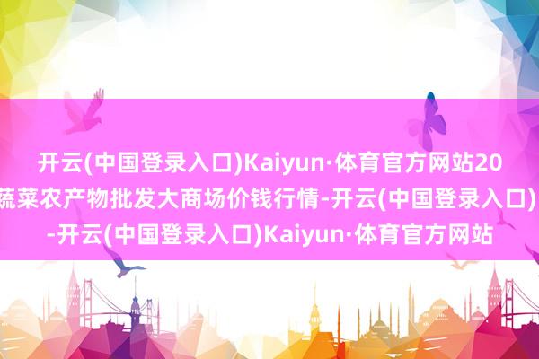 开云(中国登录入口)Kaiyun·体育官方网站2025年1月7日江西乐平蔬菜农产物批发大商场价钱行情-开云(中国登录入口)Kaiyun·体育官方网站