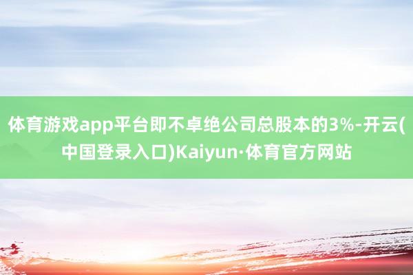 体育游戏app平台即不卓绝公司总股本的3%-开云(中国登录入口)Kaiyun·体育官方网站