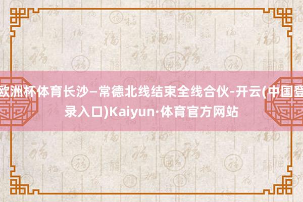 欧洲杯体育长沙—常德北线结束全线合伙-开云(中国登录入口)Kaiyun·体育官方网站