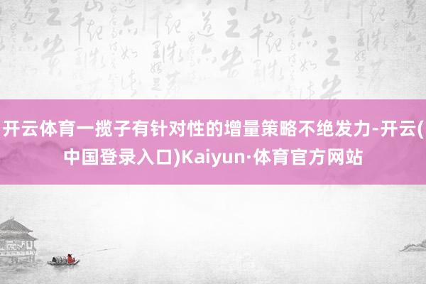 开云体育一揽子有针对性的增量策略不绝发力-开云(中国登录入口)Kaiyun·体育官方网站