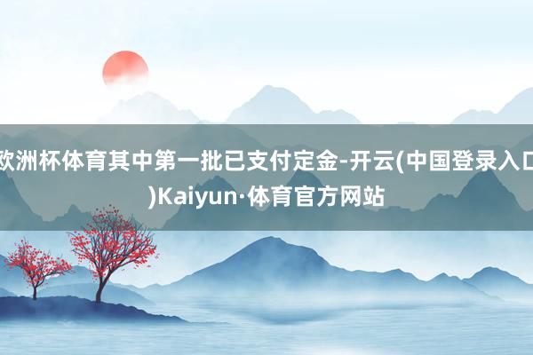 欧洲杯体育其中第一批已支付定金-开云(中国登录入口)Kaiyun·体育官方网站