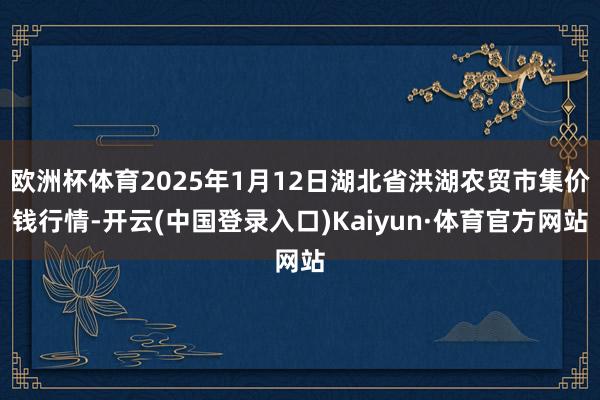 欧洲杯体育2025年1月12日湖北省洪湖农贸市集价钱行情-开云(中国登录入口)Kaiyun·体育官方网站