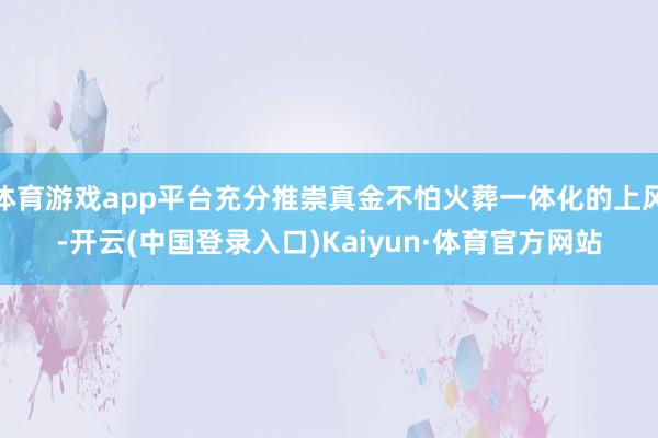 体育游戏app平台充分推崇真金不怕火葬一体化的上风-开云(中国登录入口)Kaiyun·体育官方网站