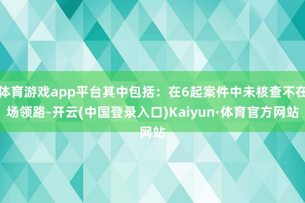 体育游戏app平台其中包括：在6起案件中未核查不在场领路-开云(中国登录入口)Kaiyun·体育官方网站