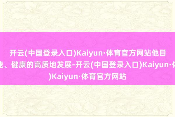 开云(中国登录入口)Kaiyun·体育官方网站他目睹了中国快速、健康的高质地发展-开云(中国登录入口)Kaiyun·体育官方网站