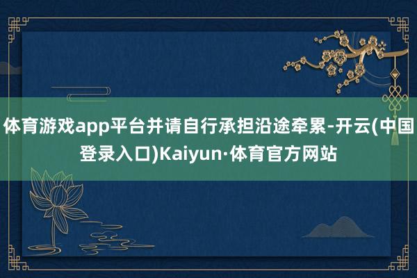体育游戏app平台并请自行承担沿途牵累-开云(中国登录入口)Kaiyun·体育官方网站