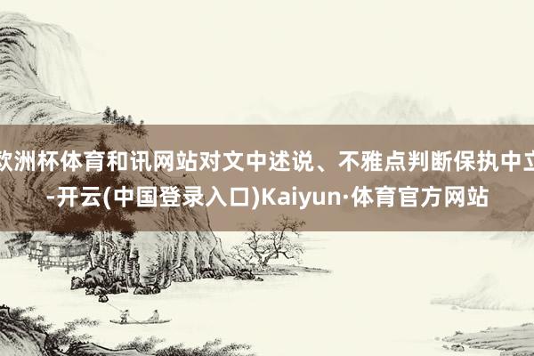 欧洲杯体育和讯网站对文中述说、不雅点判断保执中立-开云(中国登录入口)Kaiyun·体育官方网站