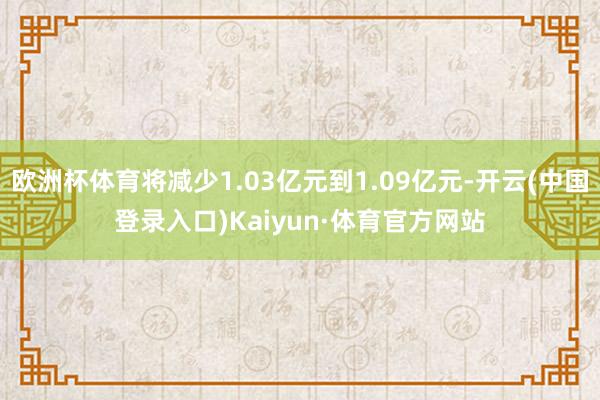 欧洲杯体育将减少1.03亿元到1.09亿元-开云(中国登录入口)Kaiyun·体育官方网站