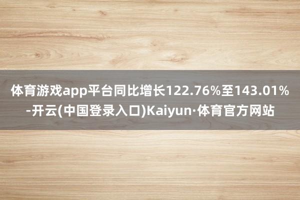 体育游戏app平台同比增长122.76%至143.01%-开云(中国登录入口)Kaiyun·体育官方网站