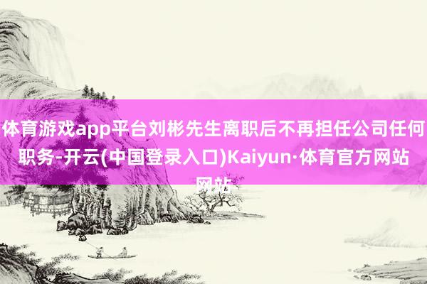体育游戏app平台刘彬先生离职后不再担任公司任何职务-开云(中国登录入口)Kaiyun·体育官方网站