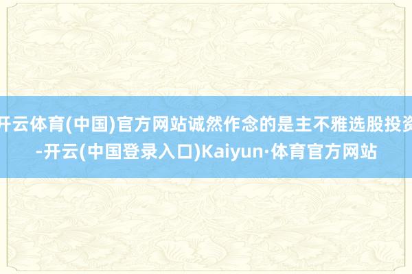 开云体育(中国)官方网站诚然作念的是主不雅选股投资-开云(中国登录入口)Kaiyun·体育官方网站