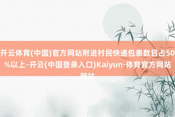 开云体育(中国)官方网站附进村民快递包裹数目占50%以上-开云(中国登录入口)Kaiyun·体育官方网站
