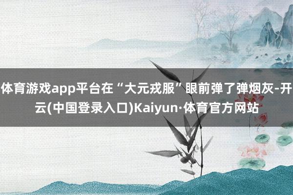 体育游戏app平台在“大元戎服”眼前弹了弹烟灰-开云(中国登录入口)Kaiyun·体育官方网站