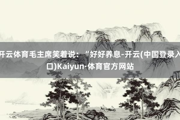 开云体育毛主席笑着说：“好好养息-开云(中国登录入口)Kaiyun·体育官方网站
