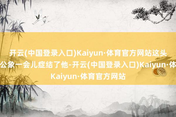 开云(中国登录入口)Kaiyun·体育官方网站这头重达六吨的公象一会儿症结了他-开云(中国登录入口)Kaiyun·体育官方网站