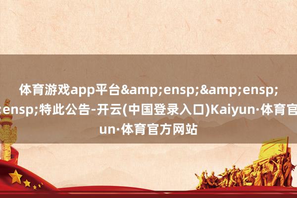 体育游戏app平台&ensp;&ensp;&ensp;特此公告-开云(中国登录入口)Kaiyun·体育官方网站