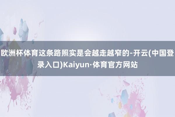 欧洲杯体育这条路照实是会越走越窄的-开云(中国登录入口)Kaiyun·体育官方网站