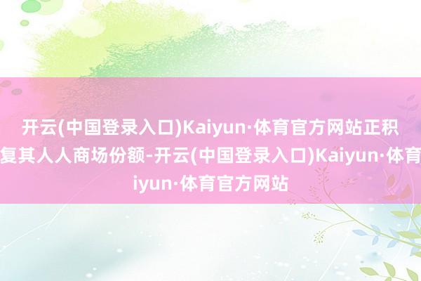 开云(中国登录入口)Kaiyun·体育官方网站正积极寻求规复其人人商场份额-开云(中国登录入口)Kaiyun·体育官方网站