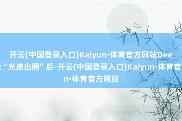 开云(中国登录入口)Kaiyun·体育官方网站　　DeepSeek“光速出圈”后-开云(中国登录入口)Kaiyun·体育官方网站
