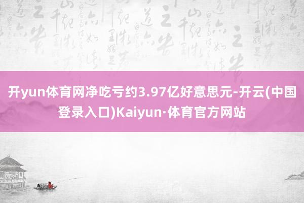 开yun体育网净吃亏约3.97亿好意思元-开云(中国登录入口)Kaiyun·体育官方网站
