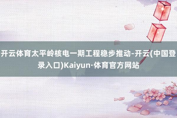 开云体育太平岭核电一期工程稳步推动-开云(中国登录入口)Kaiyun·体育官方网站