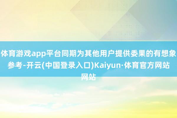 体育游戏app平台同期为其他用户提供委果的有想象参考-开云(中国登录入口)Kaiyun·体育官方网站