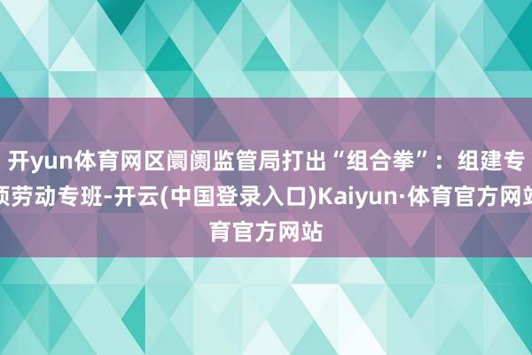 开yun体育网区阛阓监管局打出“组合拳”：组建专项劳动专班-开云(中国登录入口)Kaiyun·体育官方网站