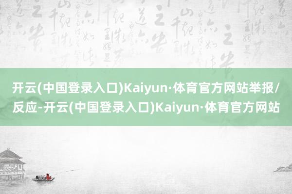 开云(中国登录入口)Kaiyun·体育官方网站举报/反应-开云(中国登录入口)Kaiyun·体育官方网站