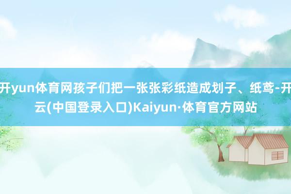 开yun体育网孩子们把一张张彩纸造成划子、纸鸢-开云(中国登录入口)Kaiyun·体育官方网站