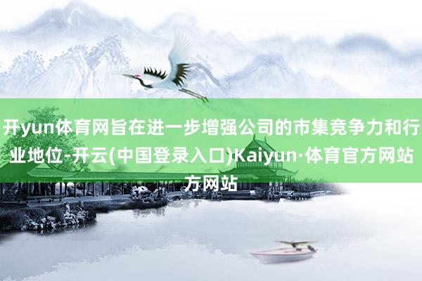 开yun体育网旨在进一步增强公司的市集竞争力和行业地位-开云(中国登录入口)Kaiyun·体育官方网站