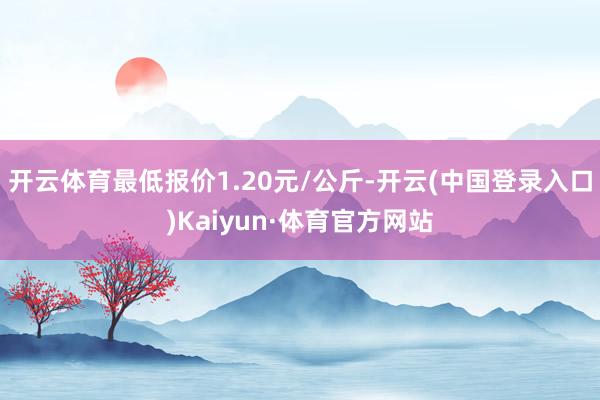 开云体育最低报价1.20元/公斤-开云(中国登录入口)Kaiyun·体育官方网站