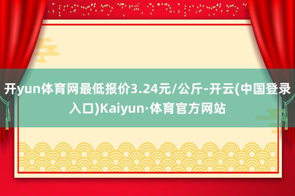 开yun体育网最低报价3.24元/公斤-开云(中国登录入口)Kaiyun·体育官方网站
