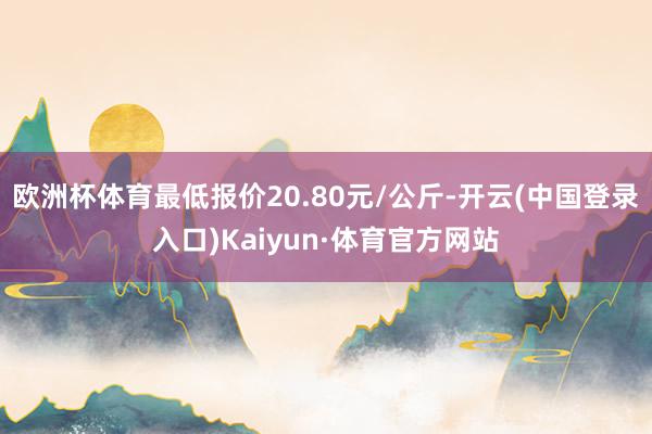 欧洲杯体育最低报价20.80元/公斤-开云(中国登录入口)Kaiyun·体育官方网站