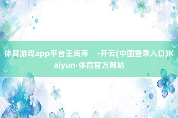 体育游戏app平台王海萍    -开云(中国登录入口)Kaiyun·体育官方网站