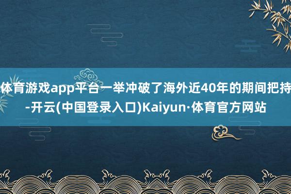 体育游戏app平台一举冲破了海外近40年的期间把持-开云(中国登录入口)Kaiyun·体育官方网站