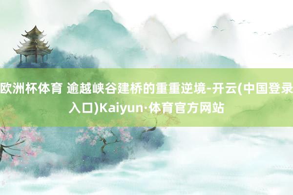 欧洲杯体育 逾越峡谷建桥的重重逆境-开云(中国登录入口)Kaiyun·体育官方网站