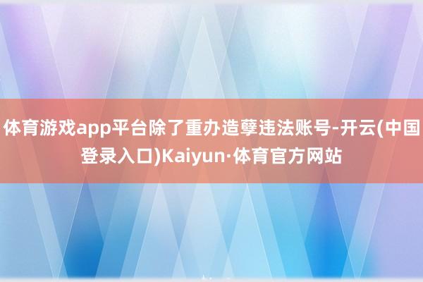 体育游戏app平台除了重办造孽违法账号-开云(中国登录入口)Kaiyun·体育官方网站