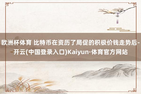 欧洲杯体育 比特币在资历了局促的积极价钱走势后-开云(中国登录入口)Kaiyun·体育官方网站