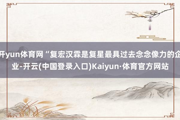 开yun体育网“复宏汉霖是复星最具过去念念像力的企业-开云(中国登录入口)Kaiyun·体育官方网站